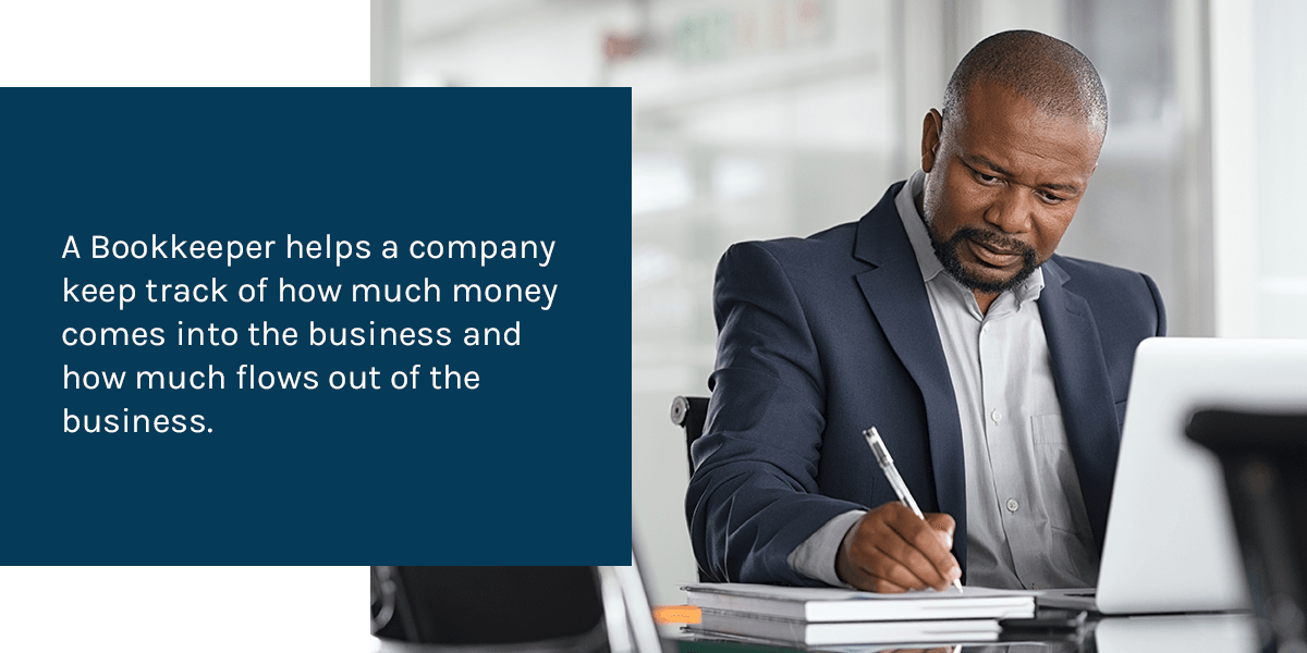 A Bookkeeper helps a company keep track of how much money comes into the business and how much flows out of the business.